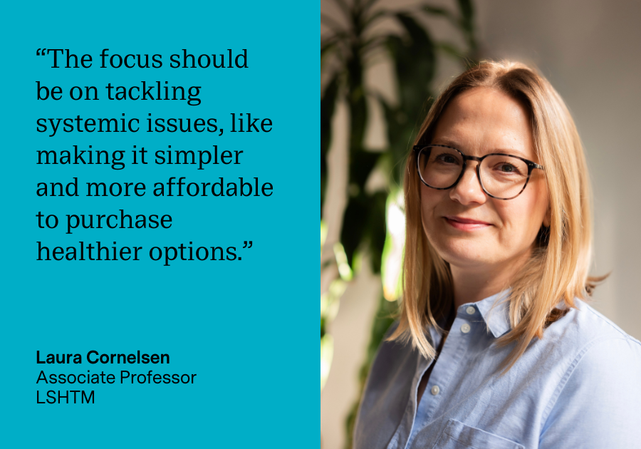 "The focus should be on tackling systemic issues, like making it simpler and more affordable to purchase healthier options." Laura Cornelsen, Associate Professor, LSHTM
