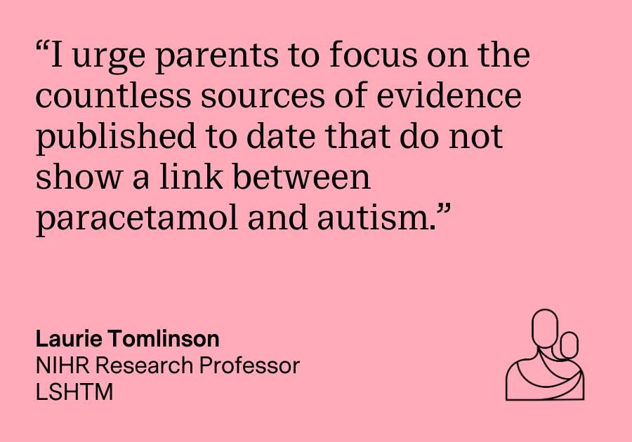 "I urge parents to focus on the countless sources of evidence published to date that do not show a link between paracetamol and autism." Laurie Tomlinson, NIHR Research Professor, LSHTM