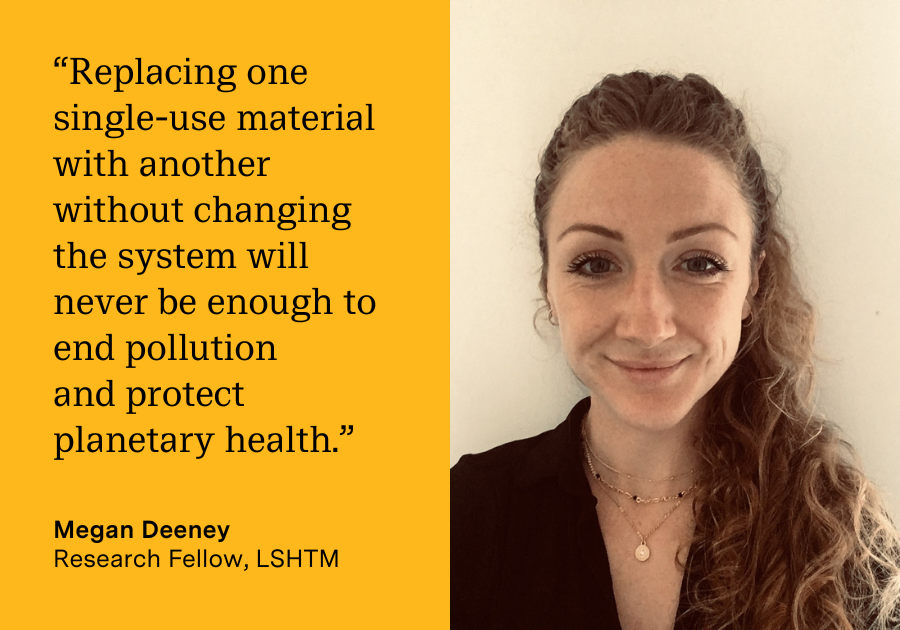 “Replacing one single-use material with another without changing the system will never be enough to end pollution  and protect planetary health.” Photo of Megan Deeney, Research Fellow, LSHTM
