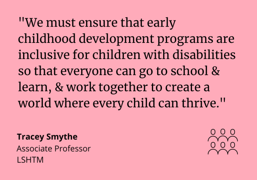 "We must ensure that early childhood development programs are inclusive for children with disabilities so that everyone can go to school and learn, and work together to create a world where every child can thrive." Tracey Smythe, Associate Professor at ICED.