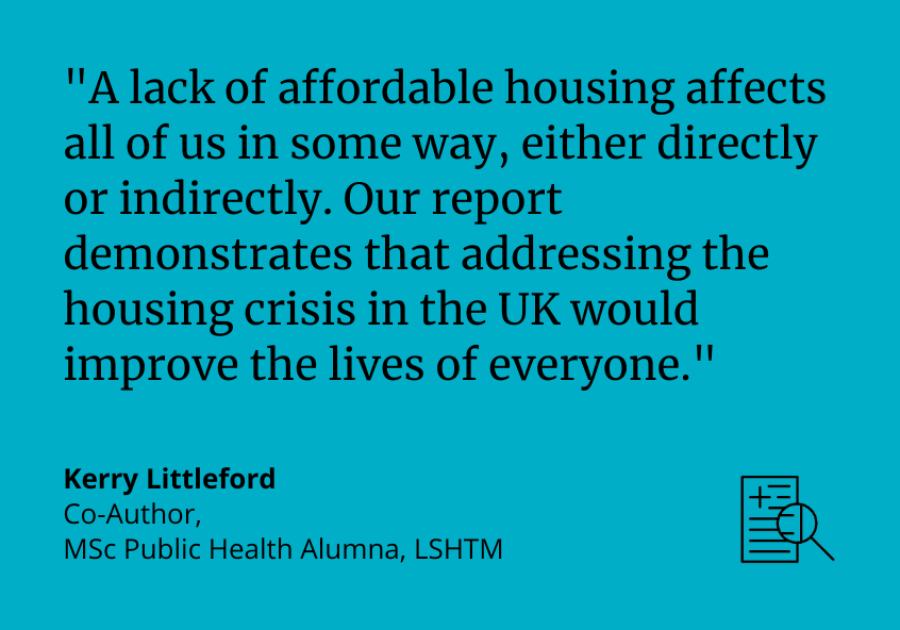 "A lack of affordable housing affects all of us in some way, either directly or indirectly. Our report demonstrates that addressing the housing crisis in the UK would improve the lives of everyone." Kerry Littleford, Co-Author, MSc Public Health Alumna, LSHTM