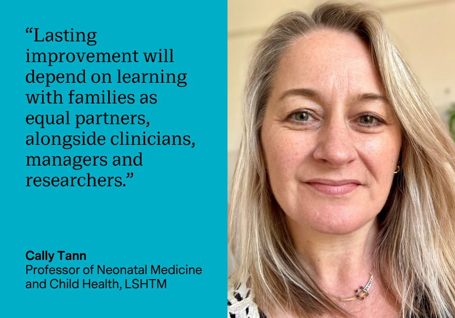 “Lasting improvement will depend on learning with families as equal partners, alongside clinicians, managers and researchers.” Cally Tann, Professor of Neonatal Medicine and Child Health, LSHTM