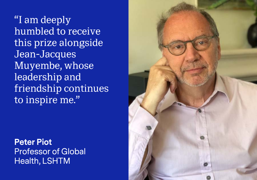 Peter Piot quote card: I am deeply honoured to receive this prize alongside Jean-Jacques Muyembe, whose leadership and friendship continues to inspire me
