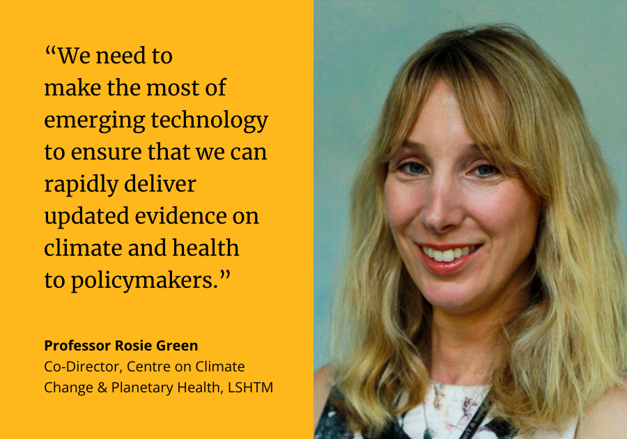 “We need to make the most of emerging technology to ensure that we can rapidly deliver updated evidence on climate and health to policymakers.” Professor Rosie Green, Co-Director, Centre on Climate Change & Planetary Health, LSHTM