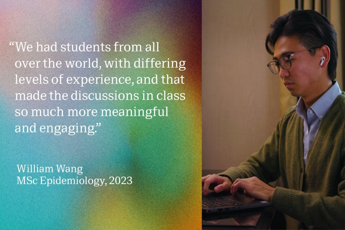 “We had students from all over the world, with differing levels of experience, and that made the discussions in class so much more meaningful and engaging.” William Wang, MSc Epidemiology, 2023.