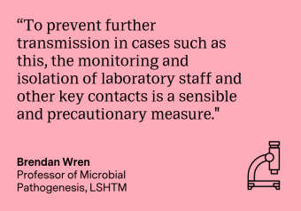 "To prevent further transmission in cases such as this, the monitoring and isolation of laboratory staff and other key contacts is a sensible and precautionary measure." Brendan Wren, Professor of Microbial Pathogenesis, LSHTM