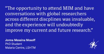  “The opportunity to attend MIM and have conversations with global researchers across different disciplines was invaluable, and the experience will undoubtedly improve my current and future research.” - PhD Student, LSHTM