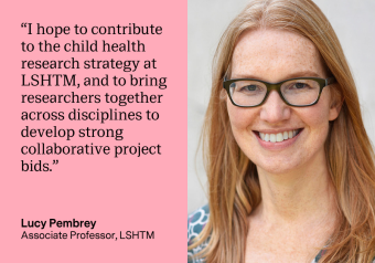 Text on a pink background that reads: “I hope to contribute to the child health research strategy at LSHTM, and to bring researchers together across disciplines to develop strong collaborative project bids. Lucy Pembrey Associate Professor, LSHTM"