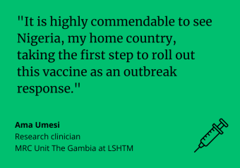 It is highly commendable to see Nigeria, my home country, taking the first step to roll out this vaccine as an outbreak response. Ama Umesi, research clinician, MRC Unit The Gambia at LSHTM