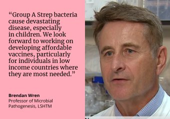 Quote by Prof Brendan Wren: “Group A Strep bacteria cause devastating disease, especially in children. We look forward to working on  developing affordable  vaccines, particularly for individuals in low income countries where they are most needed.”