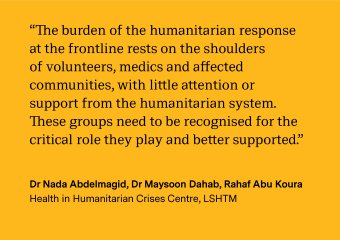 Quote by LSHTM researchers: “The burden of the humanitarian response at the frontline rests on the shoulders of volunteers, medics and affected communities, with little attention or support from the humanitarian system. These groups need to be recognised for the critical role they play and better supported.” 