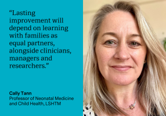 “Lasting improvement will depend on learning with families as equal partners, alongside clinicians, managers and researchers.” Cally Tann, Professor of Neonatal Medicine and Child Health, LSHTM