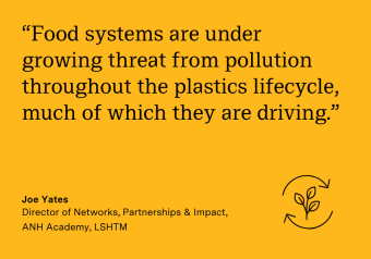 "Food systems are under growing threat from pollution throughout the plastics lifecycle, much of which they are driving." Joe Yates, Director of Networks, Partnerships & Impact, ANH Academy, LSHTM